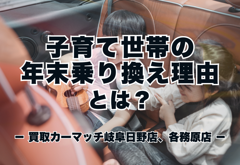 子育て世帯の年末乗り換え理由とは?|買取カーマッチ岐阜日野店・各務原店