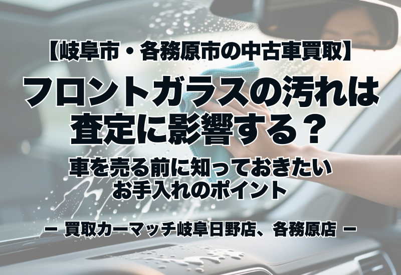 【岐阜市・各務原市の中古車買取】フロントガラスの汚れは査定に影響する？車を売る前に知っておきたいお手入れのポイント